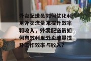 外卖配送员如何优化利用外卖流量来提升效率和收入,外卖配送员如何有效利用外卖流量提升工作效率与收入? 外卖配送员如何优化利用外卖流量来提升效率和收入,外卖配送员如何有效利用外卖流量提升工作效率与收入?