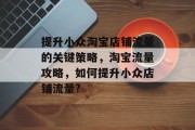 提升小众淘宝店铺流量的关键策略,淘宝流量攻略,如何提升小众店铺流量? 提升小众淘宝店铺流量的关键策略,淘宝流量攻略,如何提升小众店铺流量?