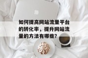 如何提高网站流量平台的转化率,提升网站流量的方法有哪些? 如何提高网站流量平台的转化率,提升网站流量的方法有哪些?