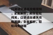 口袋进化通关攻略视频,全面解析,助你轻松闯关,口袋进化通关攻略视频,全面解析,轻松闯关秘籍 口袋进化通关攻略视频,全面解析,助你轻松闯关,口袋进化通关攻略视频,全面解析,轻松闯关秘籍