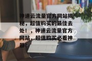 神速云流量官方网站揭秘,超值购买的最佳去处!,神速云流量官方网站,超值购买必看神器! 神速云流量官方网站揭秘,超值购买的最佳去处!,神速云流量官方网站,超值购买必看神器!