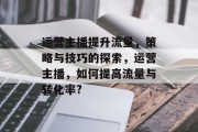 运营主播提升流量,策略与技巧的探索,运营主播,如何提高流量与转化率? 运营主播提升流量,策略与技巧的探索,运营主播,如何提高流量与转化率?