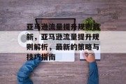 亚马逊流量提升规则最新,亚马逊流量提升规则解析,最新的策略与技巧指南 亚马逊流量提升规则最新,亚马逊流量提升规则解析,最新的策略与技巧指南