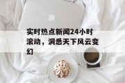实时热点新闻24小时滚动，洞悉天下风云变幻