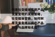 利用社交媒体实现产品流量变现的关键策略,社交媒体营销,如何利用流量变现以提升产品销量与品牌知名度? 利用社交媒体实现产品流量变现的关键策略,社交媒体营销,如何利用流量变现以提升产品销量与品牌知名度?