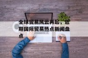 全球贸易风云再起，近期国际贸易热点新闻盘点