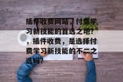 插件收费网站,付费学习新技能的首选之地?,插件收费,是选择付费学习新技能的不二之选吗? 插件收费网站,付费学习新技能的首选之地?,插件收费,是选择付费学习新技能的不二之选吗?