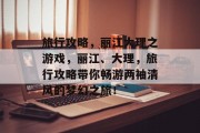 旅行攻略,丽江大理之游戏,丽江、大理,旅行攻略带你畅游两袖清风的梦幻之旅! 旅行攻略,丽江大理之游戏,丽江、大理,旅行攻略带你畅游两袖清风的梦幻之旅!