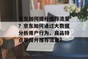 京东如何提升推荐流量?京东如何通过大数据分析用户行为、商品特点等提升推荐流量?