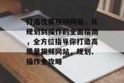 打造优质视频网站,从规划到操作的全面指南,全方位指导你打造高质量视频网站,规划、操作全攻略 打造优质视频网站,从规划到操作的全面指南,全方位指导你打造高质量视频网站,规划、操作全攻略