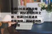 隐藏196关通关攻略视频,揭秘游戏胜利之道,隐藏196关通关攻略视频,揭秘游戏胜利之道 隐藏196关通关攻略视频,揭秘游戏胜利之道,隐藏196关通关攻略视频,揭秘游戏胜利之道