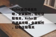Aster游戏通关攻略,全面解析,轻松征服难关,Aster游戏通关攻略,全面解析,轻松征服难关 Aster游戏通关攻略,全面解析,轻松征服难关,Aster游戏通关攻略,全面解析,轻松征服难关