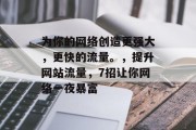 为你的网络创造更强大,更快的流量。,提升网站流量,7招让你网络一夜暴富 为你的网络创造更强大,更快的流量。,提升网站流量,7招让你网络一夜暴富