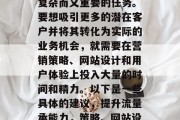 提升流量承能力是一项复杂而又重要的任务。要想吸引更多的潜在客户并将其转化为实际的业务机会,就需要在营销策略、网站设计和用户体验上投入大量的时间和精力。以下是一些具体的建议,提升流量承能力,策略、网站设计与用户体验优化 提升流量承能力是一项复杂而又重要的任务。要想吸引更多的潜在客户并将其转化为实际的业务机会,就需要在营销策略、网站设计和用户体验上投入大量的时间和精力。以下是一些具体的建议,提升流量承能力,策略、网站设计与用户体验优化