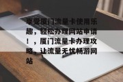 享受厦门流量卡使用乐趣,轻松办理网站申请!,厦门流量卡办理攻略,让流量无忧畅游网站 享受厦门流量卡使用乐趣,轻松办理网站申请!,厦门流量卡办理攻略,让流量无忧畅游网站