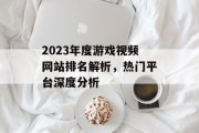 2023年度游戏视频网站排名解析,热门平台深度分析 2023年度游戏视频网站排名解析,热门平台深度分析