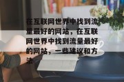 在互联网世界中找到流量最好的网站,在互联网世界中找到流量最好的网站,一些建议和方法 在互联网世界中找到流量最好的网站,在互联网世界中找到流量最好的网站,一些建议和方法