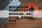 游戏完美人生攻略，如何在最美好的游戏中获取快乐和成就，完美人生的攻略，找到最快乐的战场