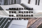 每月流量增长与网站运营策略，网站流量增长策略，如何提高转化率并保持高用户粘性?