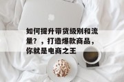如何提升带货级别和流量？，打造爆款商品，你就是电商之王