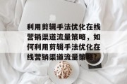 利用剪辑手法优化在线营销渠道流量策略,如何利用剪辑手法优化在线营销渠道流量策略? 利用剪辑手法优化在线营销渠道流量策略,如何利用剪辑手法优化在线营销渠道流量策略?