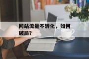 网站流量不转化,如何破局? 网站流量不转化,如何破局?