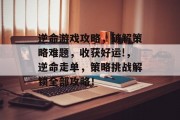 逆命游戏攻略,破解策略难题,收获好运!,逆命走单,策略挑战解锁全部攻略! 逆命游戏攻略,破解策略难题,收获好运!,逆命走单,策略挑战解锁全部攻略!