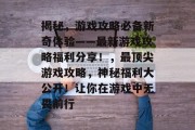 揭秘,游戏攻略必备新奇体验——最新游戏攻略福利分享!,最顶尖游戏攻略,神秘福利大公开!让你在游戏中无畏前行 揭秘,游戏攻略必备新奇体验——最新游戏攻略福利分享!,最顶尖游戏攻略,神秘福利大公开!让你在游戏中无畏前行