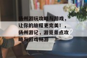 扬州游玩攻略与游戏,让你的旅程更完美!,扬州游记,游览景点攻略与游戏畅游 扬州游玩攻略与游戏,让你的旅程更完美!,扬州游记,游览景点攻略与游戏畅游
