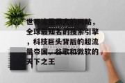世界流量最大的网站,全球最知名的搜索引擎,科技巨头背后的超流量帝国,谷歌和微软的天下之王 世界流量最大的网站,全球最知名的搜索引擎,科技巨头背后的超流量帝国,谷歌和微软的天下之王