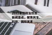 2022寒假政治热点新闻盘点，聚焦民生、科技、国际关系