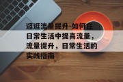 逛逛流量提升-如何在日常生活中提高流量,流量提升,日常生活的实践指南 逛逛流量提升-如何在日常生活中提高流量,流量提升,日常生活的实践指南
