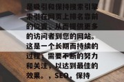 SEO网站推广的目的是吸引和保持搜索引擎索引在网页上排名靠前的位置,从而提供更多的访问者到您的网站。这是一个长期而持续的过程,需要不断的努力和关注,以达到最佳的效果。,SEO,保持网页排名靠前的关键 SEO网站推广的目的是吸引和保持搜索引擎索引在网页上排名靠前的位置,从而提供更多的访问者到您的网站。这是一个长期而持续的过程,需要不断的努力和关注,以达到最佳的效果。,SEO,保持网页排名靠前的关键