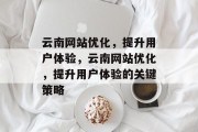 云南网站优化，提升用户体验，云南网站优化，提升用户体验的关键策略