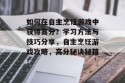 如何在自主烹饪游戏中获得高分?学习方法与技巧分享,自主烹饪游戏攻略,高分秘诀秘籍! 如何在自主烹饪游戏中获得高分?学习方法与技巧分享,自主烹饪游戏攻略,高分秘诀秘籍!