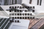 咸鱼老产品如何提升流量?咸鱼推广技巧,通过优化搜索引擎排名、打造高质量文章等方式提升流量。 咸鱼老产品如何提升流量?咸鱼推广技巧,通过优化搜索引擎排名、打造高质量文章等方式提升流量。