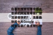 在各大搜索引擎中排名靠前的网站有哪些广告流速极快的?,流量最快的十大Google搜索引擎广告主排行榜 在各大搜索引擎中排名靠前的网站有哪些广告流速极快的?,流量最快的十大Google搜索引擎广告主排行榜