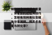 如何转发视频提升流量,分享你的经验与技巧,怎样有效利用社交媒体分享视频,提高点击量与转化率? 如何转发视频提升流量,分享你的经验与技巧,怎样有效利用社交媒体分享视频,提高点击量与转化率?