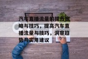 汽车直播流量的提升策略与技巧,提高汽车直播流量与技巧,洞察趋势与实用建议 汽车直播流量的提升策略与技巧,提高汽车直播流量与技巧,洞察趋势与实用建议