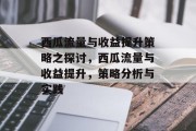 西瓜流量与收益提升策略之探讨,西瓜流量与收益提升,策略分析与实践 西瓜流量与收益提升策略之探讨,西瓜流量与收益提升,策略分析与实践