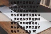 SEO站点内容的优化对于任何成功的企业来说都是至关重要的。SEO是指搜索引擎优化,通过改进网站内容、结构和外部链接等方式,使网站在搜索引擎结果页面中的排名更高,从而获得更多的流量和曝光率。,企业 SEO优化,提升流量的关键 SEO站点内容的优化对于任何成功的企业来说都是至关重要的。SEO是指搜索引擎优化,通过改进网站内容、结构和外部链接等方式,使网站在搜索引擎结果页面中的排名更高,从而获得更多的流量和曝光率。,企业 SEO优化,提升流量的关键