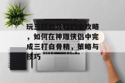 玩三打白骨精的全攻略,如何在神雕侠侣中完成三打白骨精,策略与技巧 玩三打白骨精的全攻略,如何在神雕侠侣中完成三打白骨精,策略与技巧