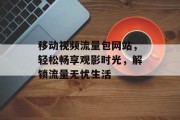 移动视频流量包网站,轻松畅享观影时光,解锁流量无忧生活 移动视频流量包网站,轻松畅享观影时光,解锁流量无忧生活