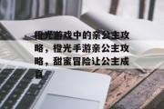 橙光游戏中的亲公主攻略,橙光手游亲公主攻略,甜蜜冒险让公主成真 橙光游戏中的亲公主攻略,橙光手游亲公主攻略,甜蜜冒险让公主成真