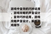 游戏中音效的巧妙运用,游戏攻略的声音设计,音效巧妙运用,游戏攻略声音设计,解析游戏细节 游戏中音效的巧妙运用,游戏攻略的声音设计,音效巧妙运用,游戏攻略声音设计,解析游戏细节
