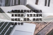 女性流量网站的崛起与未来挑战,女性流量网站崛起,趋势、挑战与前景分析 女性流量网站的崛起与未来挑战,女性流量网站崛起,趋势、挑战与前景分析