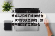 次时代模型游戏攻略,策略与乐趣的完美结合,次时代模型游戏,策略与乐趣的完美融合 次时代模型游戏攻略,策略与乐趣的完美结合,次时代模型游戏,策略与乐趣的完美融合