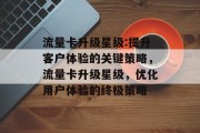 流量卡升级星级:提升客户体验的关键策略,流量卡升级星级,优化用户体验的终极策略 流量卡升级星级:提升客户体验的关键策略,流量卡升级星级,优化用户体验的终极策略