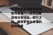 在漂泊的挑战中寻找梦想与幸福——漂流攻略游戏分享经验,航行之旅,找寻梦想与幸福的冒险故事 在漂泊的挑战中寻找梦想与幸福——漂流攻略游戏分享经验,航行之旅,找寻梦想与幸福的冒险故事