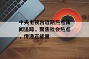 中央电视台近期热点新闻追踪，聚焦社会热点，传递正能量